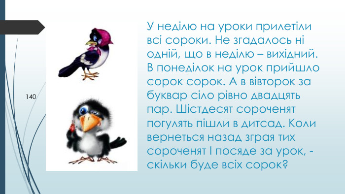 У неділю на уроки прилетіли всі сороки. Не згадалось ні одній, що в неділю – вихідний. В понеділок на урок прийшло сорок сорок. А в вівторок за буквар сіло рівно двадцять пар. Шістдесят сороченят погулять пішли в дитсад. Коли вернеться назад зграя тих сороченят І посяде за урок, - скільки буде всіх сорок? 140