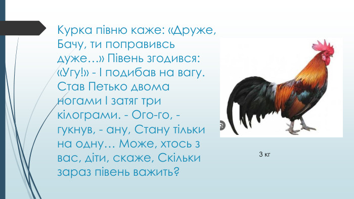 Курка півню каже: «Друже, Бачу, ти поправивсь дуже…» Півень згодився: «Угу!» - І подибав на вагу. Став Петько двома ногами І затяг три кілограми. - Ого-го, - гукнув, - ану, Стану тільки на одну… Може, хтось з вас, діти, скаже, Скільки зараз півень важить? 3 кг