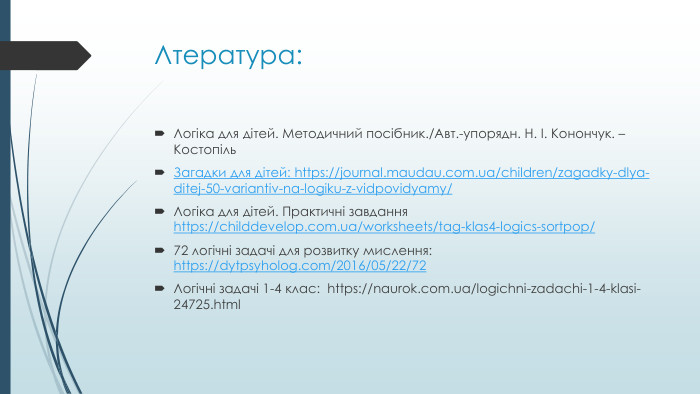 Лтература: Логіка для дітей. Методичний посібник./Авт.-упорядн. Н. І. Конончук. – Костопіль. Загадки для дітей: https://journal.maudau.com.ua/children/zagadky-dlya-ditej-50-variantiv-na-logiku-z-vidpovidyamy/ Логіка для дітей. Практичні завдання https://childdevelop.com.ua/worksheets/tag-klas4-logics-sortpop/72 логічні задачі для розвитку мислення: https://dytpsyholog.com/2016/05/22/72 Логічні задачі 1-4 клас: https://naurok.com.ua/logichni-zadachi-1-4-klasi-24725.html