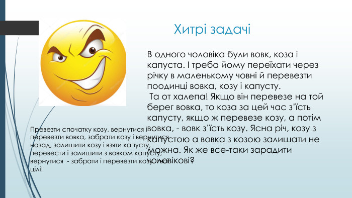 Хитрі задачіВ одного чоловіка були вовк, коза і капуста. І треба йому переїхати через річку в маленькому човні й перевезти поодинці вовка, козу і капусту. Та от халепа! Якщо він перевезе на той берег вовка, то коза за цей час з’їсть капусту, якщо ж перевезе козу, а потім вовка, - вовк з’їсть козу. Ясна річ, козу з капустою а вовка з козою залишати не можна. Як же все-таки зарадити чоловікові? Превезти спочатку козу, вернутися і перевезти вовка, забрати козу і вернутися назад, залишити козу і взяти капусту, перевести і залишити з вовком капусту, вернутися - забрати і перевезти козу. І всі цілі!