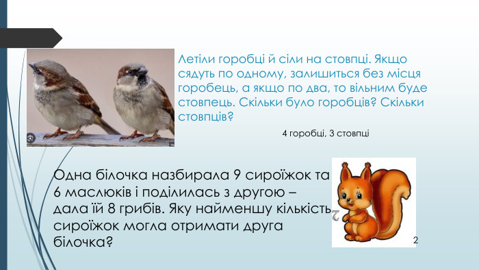 Летіли горобці й сіли на стовпці. Якщо сядуть по одному, залишиться без місця горобець, а якщо по два, то вільним буде стовпець. Скільки було горобців? Скільки стовпців?4 горобці, 3 стовпціОдна білочка назбирала 9 сироїжок та 6 маслюків і поділилась з другою – дала їй 8 грибів. Яку найменшу кількість сироїжок могла отримати друга білочка?2