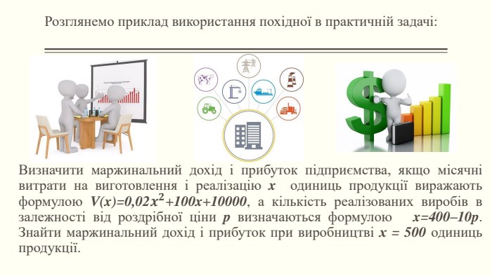 Розглянемо приклад використання похідної в практичній задачі: Визначити маржинальний дохід і прибуток підприємства, якщо місячні витрати на виготовлення і реалізацію x одиниць продукції виражають формулою V(x)=0,02𝒙𝟐+100x+10000, а кількість реалізованих виробів в залежності від роздрібної ціни p визначаються формулою x=400–10p. Знайти маржинальний дохід і прибуток при виробництві х = 500 одиниць продукції.  