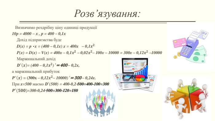 Розв’язування: Визначимо роздрібну ціну одиниці продукції10р = 4000 – х , р = 400 – 0,1х. Дохід підприємства буде. D(x) = p ⋅ x = (400 – 0,1x) x = 400x – 0,1𝒙𝟐 P(x) = D(x) – V(x) = 400x – 0,1𝒙𝟐 – 0,02𝒙𝟐– 100x – 10000 = 300x – 0,12𝒙𝟐 –10000 Маржинальний дохід𝑫′𝒙= (400 – 0,1𝒙𝟐) ′= 400 – 0,2x,а маржинальний прибуток𝑷′𝒙 = (300x – 0,12𝒙𝟐– 10000) ′= 300 – 0,24x. При x=500 маємо 𝑫′(500) = 400-0,2⋅500=400-100=300𝑷′(𝟓𝟎𝟎)=300-0,24⋅500=300-120=180  