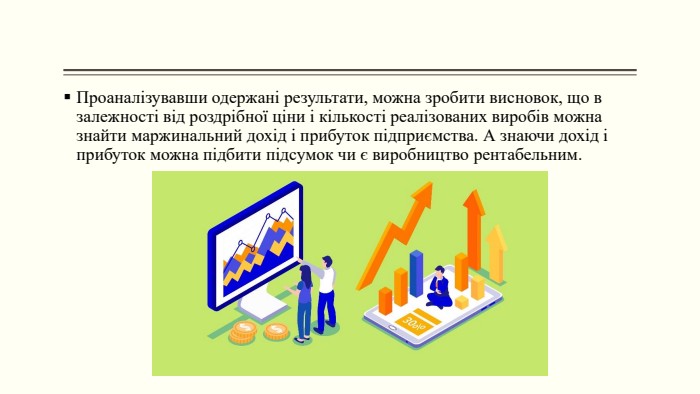 Проаналізувавши одержані результати, можна зробити висновок, що в залежності від роздрібної ціни і кількості реалізованих виробів можна знайти маржинальний дохід і прибуток підприємства. А знаючи дохід і прибуток можна підбити підсумок чи є виробництво рентабельним. 
