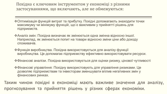 Похідна є ключовим інструментом у економіці з різними застосуваннями, що включають, але не обмежуються: Оптимізація функцій витрат та прибутку. Похідні допомагають знаходити точки максимуму чи мінімуму функцій, що є важливим у прийнятті рішень для підприємств. Аналіз змін: Похідна визначає як змінюється одна змінна відносно іншої. Наприклад, як змінюється попит на товари відносно зміни ціни або доходу споживачів. Функція виробництва. Похідна використовується для аналізу функції виробництва. Це допомагає підприємству ефективно використовувати ресурси. Фінансові аналізи. Похідна використовується для оцінки ризику, цінової чутливостіФінансові управління: Похідну використовують для управління ризиками. Це дозволяє підприємствам та інвесторам зменшувати вплив негативних змін у фінансових ринках. Таким чином похідні в економіці мають важливе значення для аналізу, прогнозування та прийняття рішень у різних сферах економіки. 