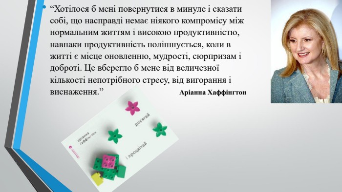 “Хотілося б мені повернутися в минуле і сказати собі, що насправді немає ніякого компромісу між нормальним життям і високою продуктивністю, навпаки продуктивність поліпшується, коли в житті є місце оновленню, мудрості, сюрпризам і доброті. Це вберегло б мене від величезної кількості непотрібного стресу, від вигорання і виснаження.” Аріанна Хаффінгтон