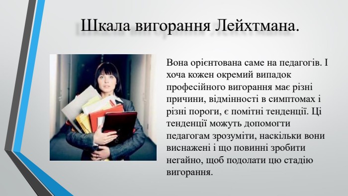 Шкала вигорання Лейхтмана. Вона орієнтована саме на педагогів. І хоча кожен окремий випадок професійного вигорання має різні причини, відмінності в симптомах і різні пороги, є помітні тенденції. Ці тенденції можуть допомогти педагогам зрозуміти, наскільки вони виснажені і що повинні зробити негайно, щоб подолати цю стадію вигорання.