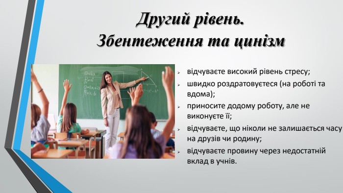 Другий рівень. Збентеження та цинізмвідчуваєте високий рівень стресу;швидко роздратовуєтеся (на роботі та вдома);приносите додому роботу, але не виконуєте її;відчуваєте, що ніколи не залишається часу на друзів чи родину;відчуваєте провину через недостатній вклад в учнів.