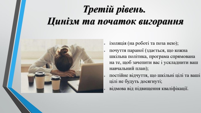 Третій рівень. Цинізм та початок вигоранняізоляція (на роботі та поза нею);почуття параної (здається, що кожна шкільна політика, програма спрямована на те, щоб зачепити вас і ускладнити ваш навчальний план);постійне відчуття, що шкільні цілі та ваші цілі не будуть досягнуті;відмова від підвищення кваліфікації.