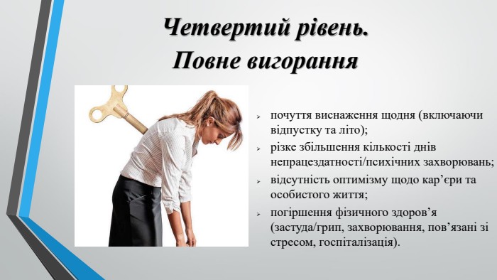 Четвертий рівень. Повне вигоранняпочуття виснаження щодня (включаючи відпустку та літо);різке збільшення кількості днів непрацездатності/психічних захворювань;відсутність оптимізму щодо кар’єри та особистого життя;погіршення фізичного здоров’я (застуда/грип, захворювання, пов’язані зі стресом, госпіталізація).