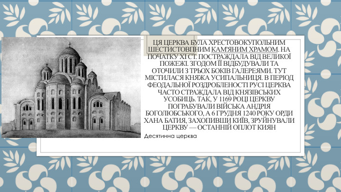Ця церква була хрестовокупольним шестистовпним кам'яним храмом. На початку XI ст. постраждала від великої пожежі. Згодом її відбудували та оточили з трьох боків галереями. Тут містилася княжа усипальниця. В період феодальної роздробленості Русі церква часто страждала від князівських усобиць. Так, у 1169 році церкву пограбували війська Андрія Боголюбського, а 6 грудня 1240 року орди хана Батия, захопивши Київ, зруйнували церкву — останній оплот киян. Десятинна церква