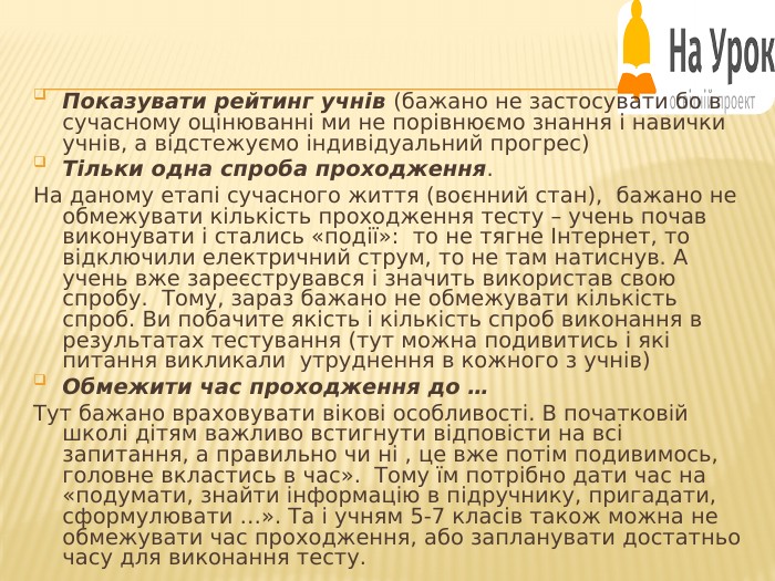 Показувати рейтинг учнів (бажано не застосувати бо в сучасному оцінюванні ми не порівнюємо знання і навички учнів, а відстежуємо індивідуальний прогрес)Тільки одна спроба проходження. На даному етапі сучасного життя (воєнний стан), бажано не обмежувати кількість проходження тесту – учень почав виконувати і стались «події»: то не тягне Інтернет, то відключили електричний струм, то не там натиснув. А учень вже зареєструвався і значить використав свою спробу. Тому, зараз бажано не обмежувати кількість спроб. Ви побачите якість і кількість спроб виконання в результатах тестування (тут можна подивитись і які питання викликали утруднення в кожного з учнів)Обмежити час проходження до … Тут бажано враховувати вікові особливості. В початковій школі дітям важливо встигнути відповісти на всі запитання, а правильно чи ні , це вже потім подивимось, головне вкластись в час». Тому їм потрібно дати час на «подумати, знайти інформацію в підручнику, пригадати, сформулювати …». Та і учням 5-7 класів також можна не обмежувати час проходження, або запланувати достатньо часу для виконання тесту.