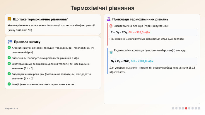 Термохімічні рівняння. Що таке термохімічне рівняння?Хімічне рівняння з включенням інформації про тепловий ефект реакції (зміну ентальпії ΔH). Правила запису. Агрегатний стан речовин: твердий (тв), рідкий (р), газоподібний (г), розчинений (р-н)Значення ΔH записується окремо після рівняння в к. Дж. Екзотермічними реакціям (виділення теплоти) ΔH має від'ємне значення (ΔH < 0)Ендотермічними реакціям (поглинання теплоти) ΔH має додатне значення (ΔH > 0)Коефіцієнти позначають кількість речовини в молях. Приклади термохімічних рівнянь. Екзотермічна реакція (горіння вуглецю): C + O₂ = CO₂; ΔH = -393,5 к. Дж. При згоренні 1 моля вуглецю виділяється 393,5 к. Дж теплоти. Ендотермічна реакція (утворення нітроген(II) оксиду): N₂ + O₂ = 2 NO; ΔH = +181,8 к. Дж. Для утворення 2 молей нітроген(II) оксиду необхідно поглинути 181,8 к. Дж теплоти. Сторінка 5 з 9
