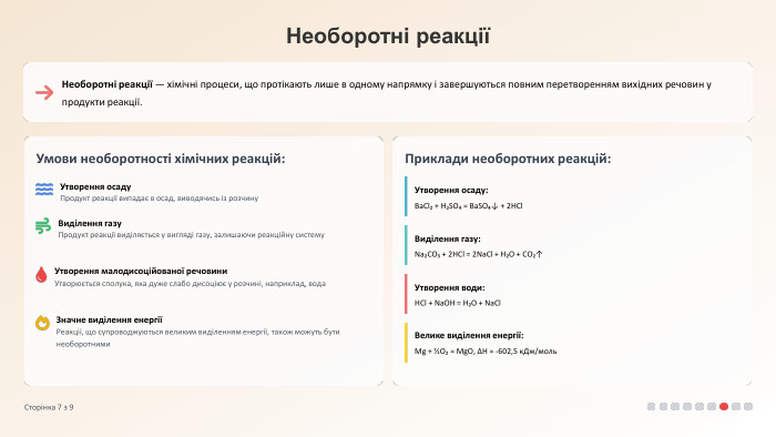 Необоротні реакціїНеоборотні реакції — хімічні процеси, що протікають лише в одному напрямку і завершуються повним перетворенням вихідних речовин у продукти реакції. Умови необоротності хімічних реакцій: Утворення осаду. Продукт реакції випадає в осад, виводячись із розчину. Виділення газу. Продукт реакції виділяється у вигляді газу, залишаючи реакційну систему. Утворення малодисоційованої речовини. Утворюється сполука, яка дуже слабо дисоціює у розчині, наприклад, вода. Значне виділення енергіїРеакції, що супроводжуються великим виділенням енергії, також можуть бути необоротними. Приклади необоротних реакцій: Утворення осаду: Ba. Cl₂ + H₂SO₄ = Ba. SO₄↓ + 2 HCl. Виділення газу: Na₂CO₃ + 2 HCl = 2 Na. Cl + H₂O + CO₂↑Утворення води: HCl + Na. OH = H₂O + Na. Cl. Велике виділення енергії: Mg + ½O₂ = Mg. O, ΔH = -602,5 к. Дж/моль. Сторінка 7 з 9