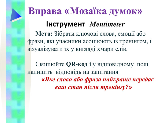 Вправа «Мозаїка думок» Інструмент  Mentimeter Мета: Зібрати ключові слова, емоції або фрази, які учасники асоціюють із тренінгом, і візуалізувати їх у вигляді хмари слів.   Скопіюйте QR-код і у відповідному  полі напишіть  відповідь на запитання  «Яке слово або фраза найкраще передає ваш стан після тренінгу?»  