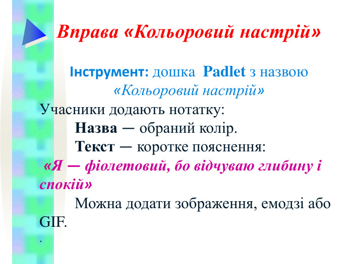 Вправа «Кольоровий настрій»   Інструмент: дошкa  Padlet з назвою «Кольоровий настрій» Учасники додають нотатку:  Назва — обраний колір.  Текст — коротке пояснення:  «Я — фіолетовий, бо відчуваю глибину і спокій»  Можна додати зображення, емодзі або GIF. .  