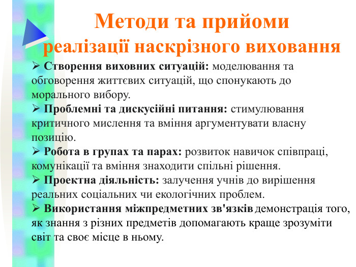 Методи та прийоми  реалізації наскрізного виховання  Створення виховних ситуацій: моделювання та обговорення життєвих ситуацій, що спонукають до морального вибору.  Проблемні та дискусійні питання: стимулювання критичного мислення та вміння аргументувати власну позицію.  Робота в групах та парах: розвиток навичок співпраці, комунікації та вміння знаходити спільні рішення.   Проектна діяльність: залучення учнів до вирішення реальних соціальних чи екологічних проблем.  Використання міжпредметних зв'язків демонстрація того, як знання з різних предметів допомагають краще зрозуміти світ та своє місце в ньому.  