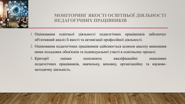 МОНІТОРИНГ ЯКОСТІ ОСВІТНЬОЇ ДІЯЛЬНОСТІ ПЕДАГОГІЧНИХ ПРАЦІВНИКІВОцінювання освітньої діяльності педагогічних працівників забезпечує об'єктивний аналіз її якості та активізації професійної діяльності. Оцінювання педагогічних працівників здійснюється шляхом аналізу виконання ними посадових обов'язків та індивідуальної участі в освітньому процесі. Критерії оцінки охоплюють кваліфікаційні показникипедагогічних працівників, навчальну, виховну, організаційну та науково-методичну діяльність.
