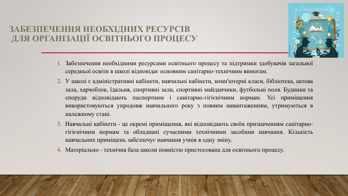 ЗАБЕЗПЕЧЕННЯ НЕОБХІДНИХ РЕСУРСІВ ДЛЯ ОРГАНІЗАЦІЇ ОСВІТНЬОГО ПРОЦЕСУЗабезпечення необхідними ресурсами освітнього процесу та підтримки здобувачів загальної середньої освіти в школі відповідає основним санітарно-технічним вимогам. У школі є адміністративні кабінети, навчальні кабінети, комп'ютерні класи, бібліотека, актова зала, харчоблок, їдальня, спортивні зали, спортивні майданчики, футбольні поля. Будинки та споруди відповідають паспортним і санітарно-гігієнічним нормам. Усі приміщення використовуються упродовж навчального року з повним навантаженням, утримуються в належному стані. Навчальні кабінети - це окремі приміщення, які відповідають своїм призначенням санітарно-гігієнічним нормам та обладнані сучасними технічними засобами навчання. Кількість навчальних приміщень забезпечує навчання учнів в одну зміну. Матеріально - технічна база школи повністю пристосована для освітнього процесу.