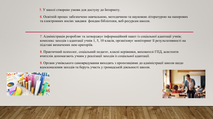  5. У школі створено умови для доступу до Інтернету.6. Освітній процес забезпечено навчальною, методичною та науковою літературою на паперових та електронних носіях завдяки фондам бібліотеки, веб-ресурсам школи.  7. Адміністрація розробляє та затверджує інформаційний пакет із соціальної адаптації учнів; комплекс заходів з адаптації учнів 1, 5, 10 класів, організовує моніторинг її результативності на підставі визначених нею критеріїв.8. Практичний психолог, соціальний педагог, класні керівники, вихователі ГПД, асистенти вчителів допомагають учням у реалізації заходів із соціальної адаптації.9. Органи учнівського самоврядування виходять з пропозиціями до адміністрації школи щодо вдосконалення заходів та беруть участь у громадській діяльності школи.