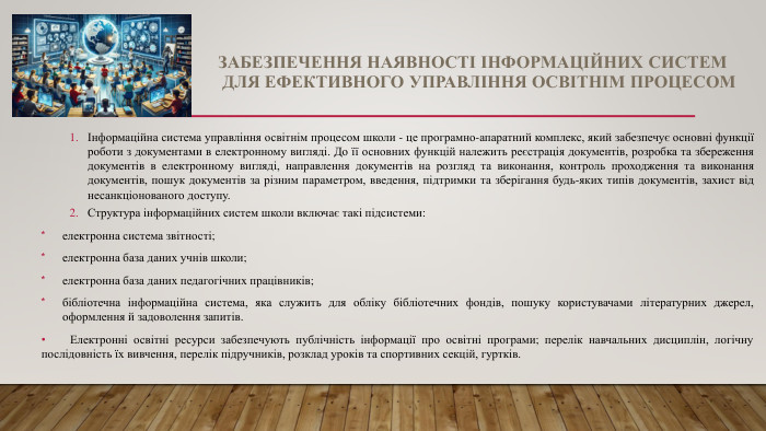 ЗАБЕЗПЕЧЕННЯ НАЯВНОСТІ ІНФОРМАЦІЙНИХ СИСТЕМ ДЛЯ ЕФЕКТИВНОГО УПРАВЛІННЯ ОСВІТНІМ ПРОЦЕСОМІнформаційна система управління освітнім процесом школи - це програмно-апаратний комплекс, який забезпечує основні функції роботи з документами в електронному вигляді. До її основних функцій належить реєстрація документів, розробка та збереження документів в електронному вигляді, направлення документів на розгляд та виконання, контроль проходження та виконання документів, пошук документів за різним параметром, введення, підтримки та зберігання будь-яких типів документів, захист від несанкціонованого доступу. Структура інформаційних систем школи включає такі підсистеми:електронна система звітності;електронна база даних учнів школи;електронна база даних педагогічних працівників;бібліотечна інформаційна система, яка служить для обліку бібліотечних фондів, пошуку користувачами літературних джерел, оформлення й задоволення запитів. Електронні освітні ресурси забезпечують публічність інформації про освітні програми; перелік навчальних дисциплін, логічну послідовність їх вивчення, перелік підручників, розклад уроків та спортивних секцій, гуртків.