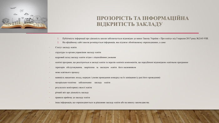 ПРОЗОРІСТЬ ТА ІНФОРМАЦІЙНА ВІДКРИТІСТЬ ЗАКЛАДУПублічність інформації про діяльність школи забезпечується відповідно до вимог Закону України « Про освіту» від 5 вересня 2017 року №2145-VIII. На офіційному сайті школи розміщується інформація, яка підлягає обов'язковому оприлюдненню, а саме: Статут закладу освітиструктура та органи управління закладу освітикадровий склад закладу освіти згідно з ліцензійними умовамиосвітні програми, що реалізуються в закладі освіти та перелік освітніх компонентів, що передбачені відповідною освітньою програмоютериторія обслуговування, закріплена за закладом освіти його засновникоммова освітнього процесунаявність вакантних посад, порядок і умови проведення конкурсу на їх заміщення (у разі його проведення)матеріально-технічне забезпечення закладу освіти результати моніторингу якості освітирічний звіт про діяльність закладуправила прийому до закладу освітиінша інформація, що оприлюднюється за рішенням закладу освіти або на вимогу законодавства.