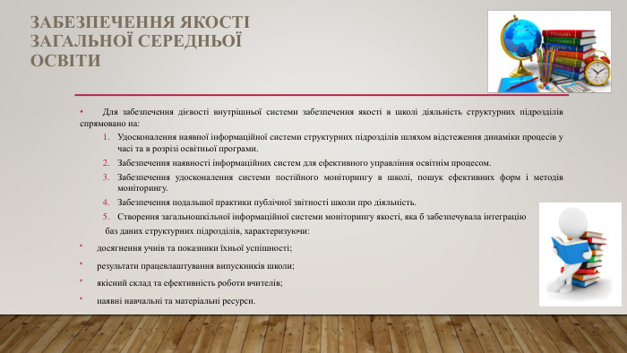 ЗАБЕЗПЕЧЕННЯ ЯКОСТІ ЗАГАЛЬНОЇ СЕРЕДНЬОЇ ОСВІТИДля забезпечення дієвості внутрішньої системи забезпечення якості в школі діяльність структурних підрозділів спрямовано на: Удосконалення наявної інформаційної системи структурних підрозділів шляхом відстеження динаміки процесів у часі та в розрізі освітньої програми. Забезпечення наявності інформаційних систем для ефективного управління освітнім процесом. Забезпечення удосконалення системи постійного моніторингу в школі, пошук ефективних форм і методів моніторингу. Забезпечення подальшої практики публічної звітності школи про діяльність. Створення загальношкільної інформаційної системи моніторингу якості, яка б забезпечувала інтеграцію баз даних структурних підрозділів, характеризуючи:досягнення учнів та показники їхньої успішності;результати працевлаштування випускників школи;якісний склад та ефективність роботи вчителів;наявні навчальні та матеріальні ресурси.