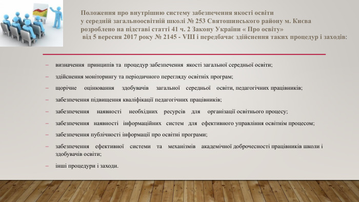  Положення про внутрішню систему забезпечення якості освіти у середній загальноосвітній школі № 253 Святошинського району м. Києва розроблено на підставі статті 41 ч. 2 Закону України « Про освіту» від 5 вересня 2017 року № 2145 - VIII і передбачає здійснення таких процедур і заходів:визначення принципів та процедур забезпечення якості загальної середньої освіти;здійснення моніторингу та періодичного перегляду освітніх програм;щорічне оцінювання здобувачів загальної середньої освіти, педагогічних працівників;забезпечення підвищення кваліфікації педагогічних працівників;забезпечення наявності необхідних ресурсів для організації освітнього процесу;забезпечення наявності інформаційних систем для ефективного управління освітнім процесом;забезпечення публічності інформації про освітні програми;забезпечення ефективної системи та механізмів академічної доброчесності працівників школи і здобувачів освіти;інші процедури і заходи.
