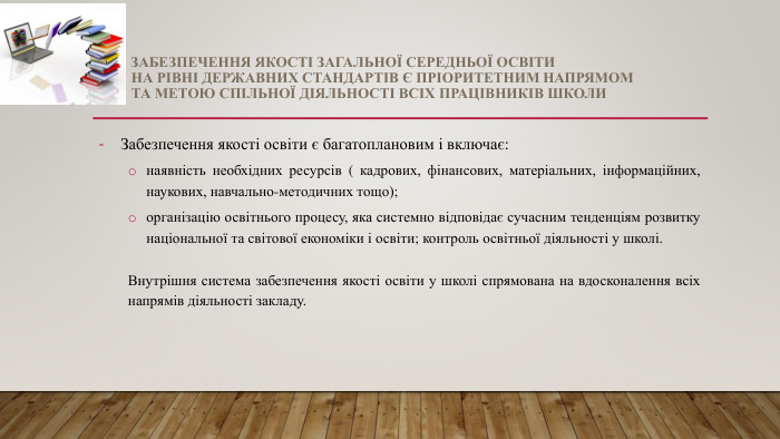 Забезпечення якості загальної середньої освіти на рівні державних стандартів є пріоритетним напрямом та метою спільної діяльності всіх працівників школи. Забезпечення якості освіти є багатоплановим і включає:наявність необхідних ресурсів ( кадрових, фінансових, матеріальних, інформаційних, наукових, навчально-методичних тощо);організацію освітнього процесу, яка системно відповідає сучасним тенденціям розвитку національної та світової економіки і освіти; контроль освітньої діяльності у школі. Внутрішня система забезпечення якості освіти у школі спрямована на вдосконалення всіх напрямів діяльності закладу.