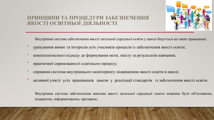 ПРИНЦИПИ ТА ПРОЦЕДУРИ ЗАБЕЗПЕЧЕННЯ ЯКОСТІ ОСВІТНЬОЇ ДІЯЛЬНОСТІВнутрішня система забезпечення якості загальної середньої освіти у школі базується на таких принципах:урахування вимог та інтересів усіх учасників процесів із забезпечення якості освіти;компетентнісного підходу до формування мети, змісту та результатів навчання;практичної спрямованості освітнього процесу;сприяння системи внутрішнього моніторингу підвищенню якості освіти в школі;активної участі усіх працівників школи у реалізації стандартів із забезпечення якості освіти. Внутрішня система забезпечення школою якості загальної середньої освіти повинна бути об'єктивною, відкритою, інформативною, прозорою.