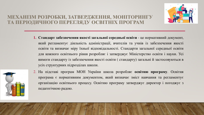 МЕХАНІЗМ РОЗРОБКИ, ЗАТВЕРДЖЕННЯ, МОНІТОРИНГУ ТА ПЕРІОДИЧНОГО ПЕРЕГЛЯДУ ОСВІТНІХ ПРОГРАМСтандарт забезпечення якості загальної середньої освіти - це нормативний документ, який регламентує діяльність адміністрації, вчителів та учнів із забезпечення якості освіти та визначає міру їхньої відповідальності. Стандарти загальної середньої освіти для кожного освітнього рівня розробляє і затверджує Міністерство освіти і науки. Усі вимоги стандарту із забезпечення якості освіти ( стандарту) загальні й застосовуються в усіх структурних підрозділах школи. На підставі програм МОН України школа розробляє освітню програму. Освітня програма є нормативним документом, який визначає зміст навчання та регламентує організацію освітнього процесу. Освітню програму затверджує директор і погоджує з педагогічною радою.
