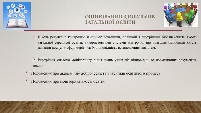 ОЦІНЮВАННЯ ЗДОБУВАЧІВ ЗАГАЛЬНОЇ ОСВІТИШкола регулярно контролює й оцінює показники, пов'язані з внутрішнім забезпеченням якості загальної середньої освіти, використовуючи системи контролю, що дозволяє оцінювати якість надання послуг у сфері освіти та їх відповідність встановленим вимогам.2. Внутрішня система моніторингу рівня знань учнів діє відповідно до нормативних документів школи: Положення про академічну доброчесність учасників освітнього процесу Положення про моніторинг якості освіти 