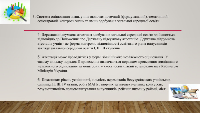 3. Система оцінювання знань учнів включає поточний (формувальний), тематичний, семестровий контроль знань та вмінь здобувачів загальної середньої освіти.4. Державна підсумкова атестація здобувачів загальної середньої освіти здійснюється відповідно до Положення про Державну підсумкову атестацію. Державна підсумкова атестація учнів - це форма контролю відповідності освітнього рівня випускників закладу загальної середньої освіти І, II, III ступенів.5. Атестація може проводитися у формі зовнішнього незалежного оцінювання. У такому випадку порядок її проведення визначається порядком проведення зовнішнього незалежного оцінювання та моніторингу якості освіти, який встановлюється Кабінетом Міністрів України.6. Показники: рівень успішності, кількість переможців Всеукраїнських учнівських олімпіад II, III, IV етапів, робіт МАНу, творчих та інтелектуальних конкурсів, результативність працевлаштування випускників, рейтинг школи у районі, місті.