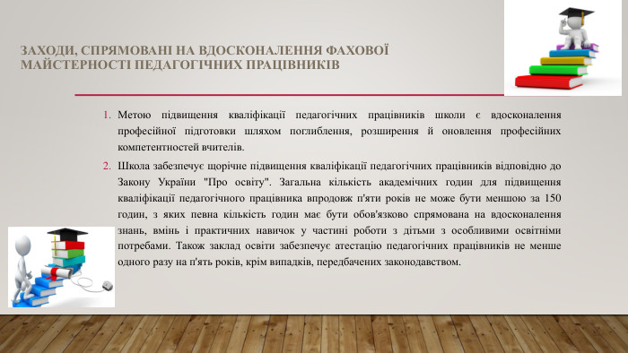 ЗАХОДИ, СПРЯМОВАНІ НА ВДОСКОНАЛЕННЯ ФАХОВОЇМАЙСТЕРНОСТІ ПЕДАГОГІЧНИХ ПРАЦІВНИКІВМетою підвищення кваліфікації педагогічних працівників школи є вдосконалення професійної підготовки шляхом поглиблення, розширення й оновлення професійних компетентностей вчителів. Школа забезпечує щорічне підвищення кваліфікації педагогічних працівників відповідно до Закону України 