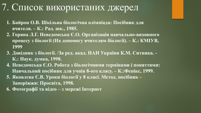 7. Список використаних джерел. Байрон О. В. Шкільна біологічна олімпіада: Посібник для вчителя. – К.: Рад. шк., 1985. Горяна Л. Г. Неведомська Є. О. Організація навчально-виховного процесу з біології (На допомогу вчителям біології). – К.: КМІУВ, 1999 Довідник з біології. /За ред. акад. НАН України К. М. Ситника. - К.: Наук. думка, 1998. Неведомська Є. О. Робота з біологічними термінами і поняттями: Навчальний посібник для учнів 8-ого класу. – К.: Фенікс, 1999. Яковлєва Є. В. Уроки біології у 8 класі. Метод. посібник – Запоріжжя: Просвіта, 1998. Фотографії та відео – з мережі Інтернет 