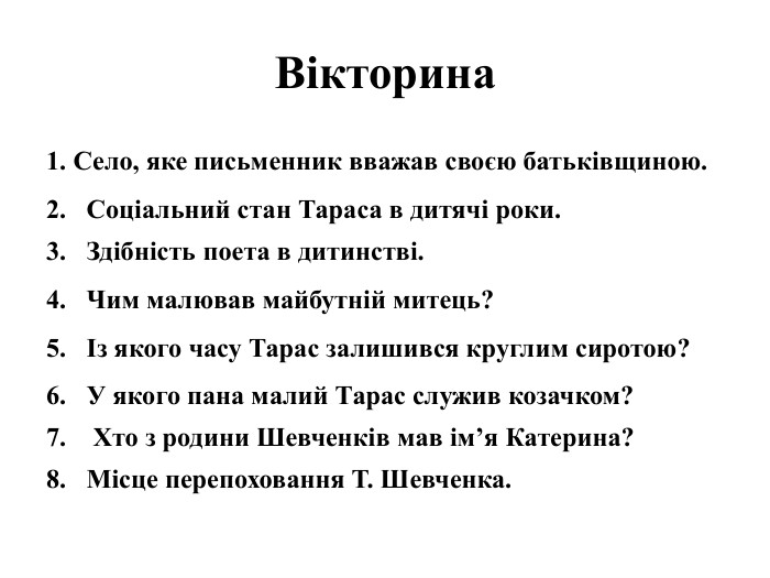 Вікторина1. Село, яке письменник вважав своєю батьківщиною. 2. Соціальний стан Тараса в дитячі роки. 3. Здібність поета в дитинстві. 4. Чим малював майбутній митець? 5. Із якого часу Тарас залишився круглим сиротою? 6. У якого пана малий Тарас служив козачком? 7. Хто з родини Шевченків мав ім’я Катерина? 8. Місце перепоховання Т. Шевченка. 