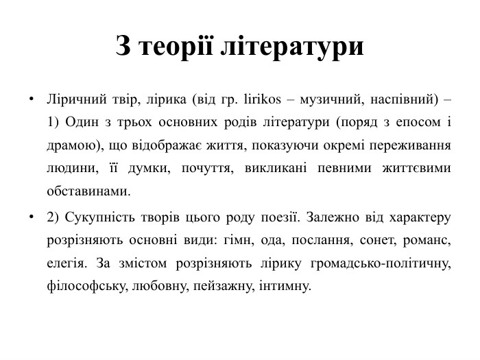 З теорії літератури. Ліричний твір, лірика (від гр. lirikos – музичний, наспівний) –1) Один з трьох основних родів літератури (поряд з епосом і драмою), що відображає життя, показуючи окремі переживання людини, її думки, почуття, викликані певними життєвими обставинами.2) Сукупність творів цього роду поезії. Залежно від характеру розрізняють основні види: гімн, ода, послання, сонет, романс, елегія. За змістом розрізняють лірику громадсько-політичну, філософську, любовну, пейзажну, інтимну.
