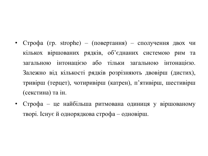 Строфа (гр. strophe) – (повертання) – сполучення двох чи кількох віршованих рядків, об’єднаних системою рим та загальною інтонацією або тільки загальною інтонацією. Залежно від кількості рядків розрізняють двовірш (дистих), тривірш (терцет), чотиривірш (катрен), п’ятивірш, шестивірш (секстина) та ін. Строфа – це найбільша ритмована одиниця у віршованому творі. Існує й однорядкова строфа – одновірш.