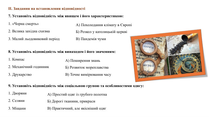 ІІ. Завдання на встановлення відповідності 7. Установіть відповідність між явищем і його характеристикою:1. «Чорна смерть»2. Велика західна схизма3. Малий льодовиковий період. А) Похолодання клімату в ЄвропіБ) Розкол у католицькій церквіВ) Пандемія чуми8. Установіть відповідність між винаходом і його значенням:1. Компас2. Механічний годинник3. Друкарство. А) Поширення знань. Б) Розвиток мореплавства. В) Точне вимірювання часу9. Установіть відповідність між соціальною групою та особливостями одягу:1. Дворяни2. Селяни3. Міщани. А) Простий одяг із грубого полотна. Б) Дорогі тканини, прикраси. В) Практичний, але якісніший одяг
