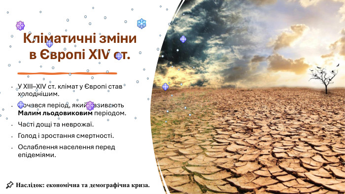 Кліматичні зміни в Європі XIV ст. У XIII–XIV ст. клімат у Європі став холоднішим. Почався період, який називають Малим льодовиковим періодом. Часті дощі та неврожаї. Голод і зростання смертності. Ослаблення населення перед епідеміями.📌 Наслідок: економічна та демографічна криза.