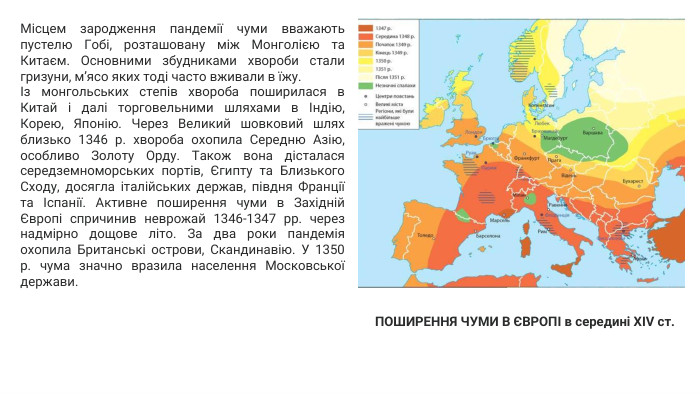 Місцем зародження пандемії чуми вважають пустелю Гобі, розташовану між Монголією та Китаєм. Основними збудниками хвороби стали гризуни, м’ясо яких тоді часто вживали в їжу.Із монгольських степів хвороба поширилася в Китай і далі торговельними шляхами в Індію, Корею, Японію. Через Великий шовковий шлях близько 1346 р. хвороба охопила Середню Азію, особливо Золоту Орду. Також вона дісталася середземноморських портів, Єгипту та Близького Сходу, досягла італійських держав, півдня Франції та Іспанії. Активне поширення чуми в Західній Європі спричинив неврожай 1346-1347 рр. через надмірно дощове літо. За два роки пандемія охопила Британські острови, Скандинавію. У 1350 р. чума значно вразила населення Московської держави. ПОШИРЕННЯ ЧУМИ В ЄВРОПІ в середині XIV ст.