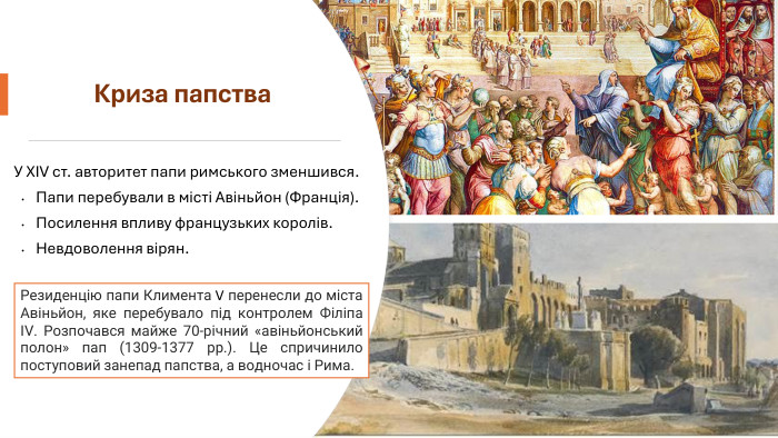 Криза папства. У XIV ст. авторитет папи римського зменшився. Папи перебували в місті Авіньйон (Франція). Посилення впливу французьких королів. Невдоволення вірян. Резиденцію папи Климента V перенесли до міста Авіньйон, яке перебувало під контролем Філіпа IV. Розпочався майже 70-річний «авіньйонський полон» пап (1309-1377 рр.). Це спричинило поступовий занепад папства, а водночас і Рима.