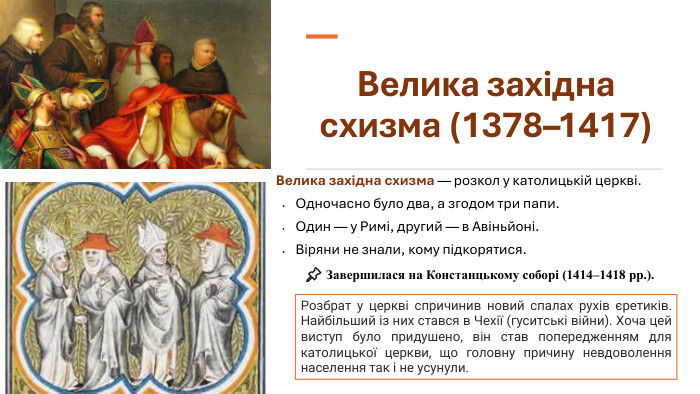 Велика західна схизма (1378–1417)Велика західна схизма — розкол у католицькій церкві. Одночасно було два, а згодом три папи. Один — у Римі, другий — в Авіньйоні. Віряни не знали, кому підкорятися. Розбрат у церкві спричинив новий спалах рухів єретиків. Найбільший із них стався в Чехії (гуситські війни). Хоча цей виступ було придушено, він став попередженням для католицької церкви, що головну причину невдоволення населення так і не усунули.📌 Завершилася на Констанцькому соборі (1414–1418 рр.).