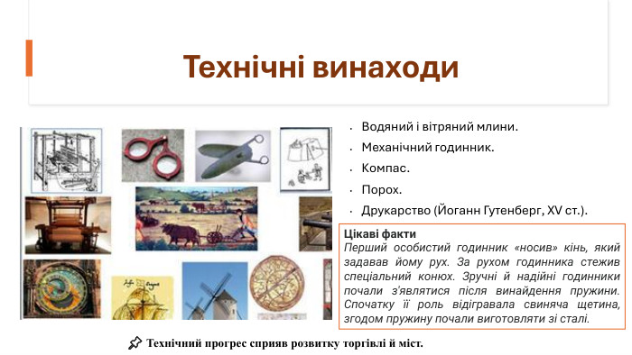 Технічні винаходи. Водяний і вітряний млини. Механічний годинник. Компас. Порох. Друкарство (Йоганн Гутенберг, XV ст.). Цікаві факти. Перший особистий годинник «носив» кінь, який задавав йому рух. За рухом годинника стежив спеціальний конюх. Зручні й надійні годинники почали з'являтися після винайдення пружини. Спочатку її роль відігравала свиняча щетина, згодом пружину почали виготовляти зі сталі.📌 Технічний прогрес сприяв розвитку торгівлі й міст.