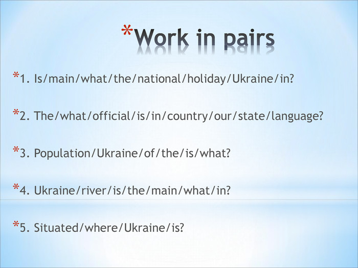1. Is/main/what/the/national/holiday/Ukraine/in?  2. The/what/official/is/in/country/our/state/language?  3. Population/Ukraine/of/the/is/what?   4. Ukraine/river/is/the/main/what/in?  5. Situated/where/Ukraine/is?   