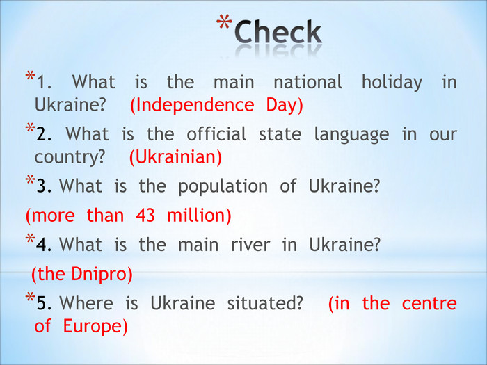 1.  What  is  the  main  national  holiday  in  Ukraine?    (Independence  Day)2.  What  is  the  official  state  language  in  our  country?    (Ukrainian)3. What  is  the  population  of  Ukraine?    (more  than  43  million)4. What  is  the  main  river  in  Ukraine?    (the Dnipro)5. Where  is  Ukraine  situated?    (in  the  centre  of  Europe) 