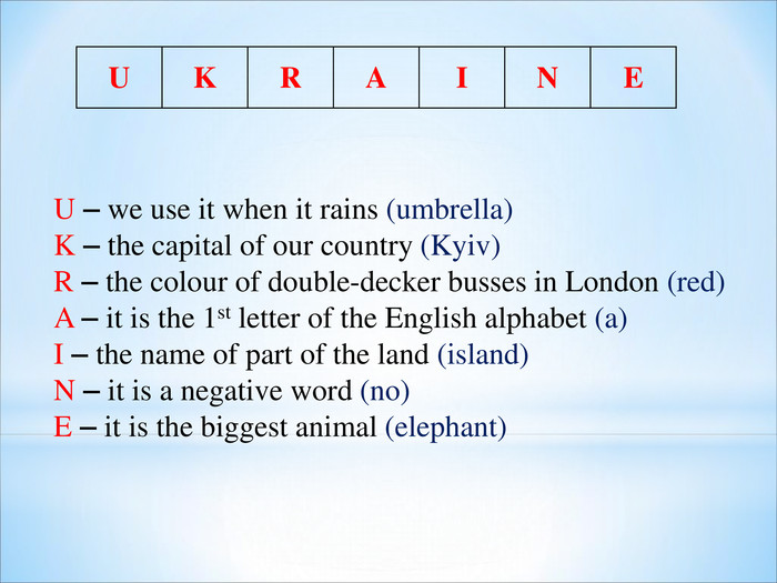 U K R A I N E U – we use it when it rains (umbrella) K – the capital of our country (Kyiv) R – the colour of double-decker busses in London (red) A – it is the 1st letter of the English alphabet (a) I – the name of part of the land (island) N – it is a negative word (no) E – it is the biggest animal (elephant) 