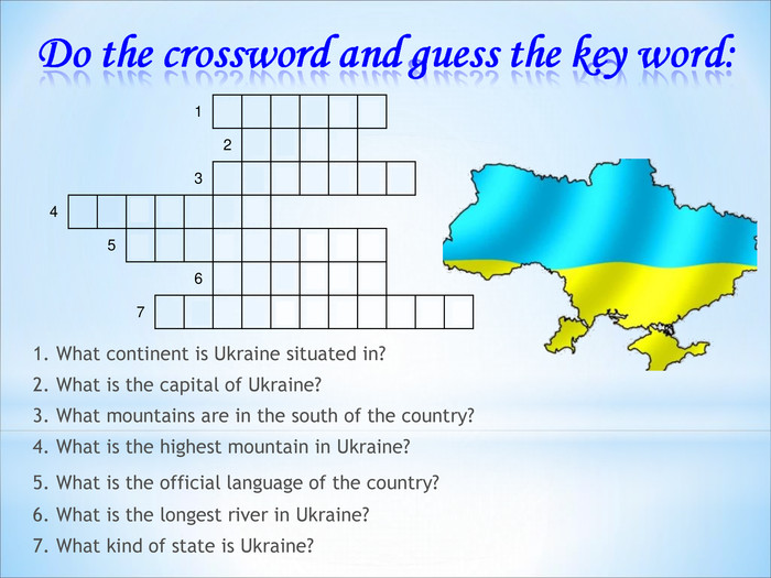 1. What continent is Ukraine situated in?2. What is the capital of Ukraine?3. What mountains are in the south of the country?4. What is the highest mountain in Ukraine?5. What is the official language of the country? 6. What is the longest river in Ukraine?7. What kind of state is Ukraine? 1 E U R O P E 2 K Y I V 3 C R I M E A N 4 H O V E R L A 5 U K R A I N I A N 6 D N I P R O 7 I N D E P E N D E N T 