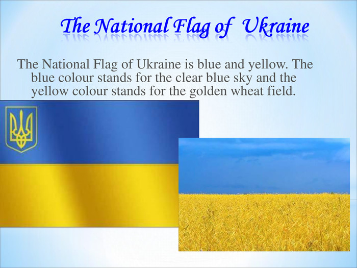    The National Flag of Ukraine is blue and yellow. The blue colour stands for the clear blue sky and the yellow colour stands for the golden wheat field. 