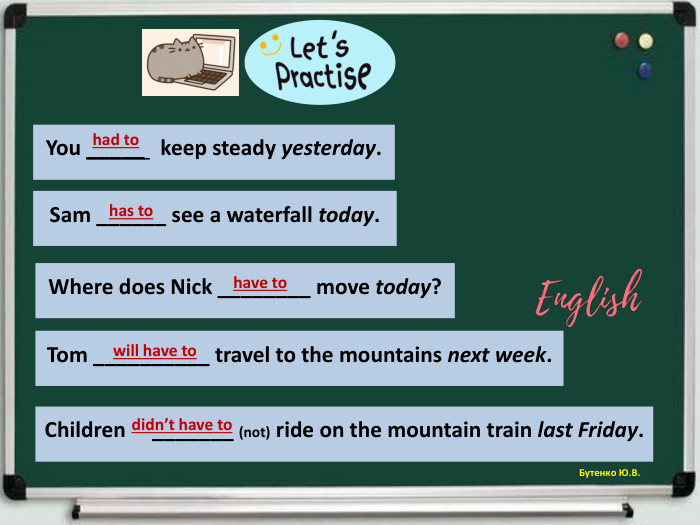 Бутенко Ю. В. Tom __________ travel to the mountains next week.will have to Sam ______ see a waterfall today.has to Where does Nick ________ move today?have to You _____ keep steady yesterday.had to Children _______ (not) ride on the mountain train last Friday.didn’t have to 